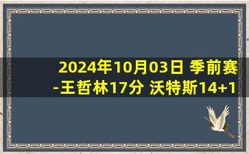 2024年10月03日 季前赛-王哲林17分 沃特斯14+13 史密斯25分 上海轻取江苏